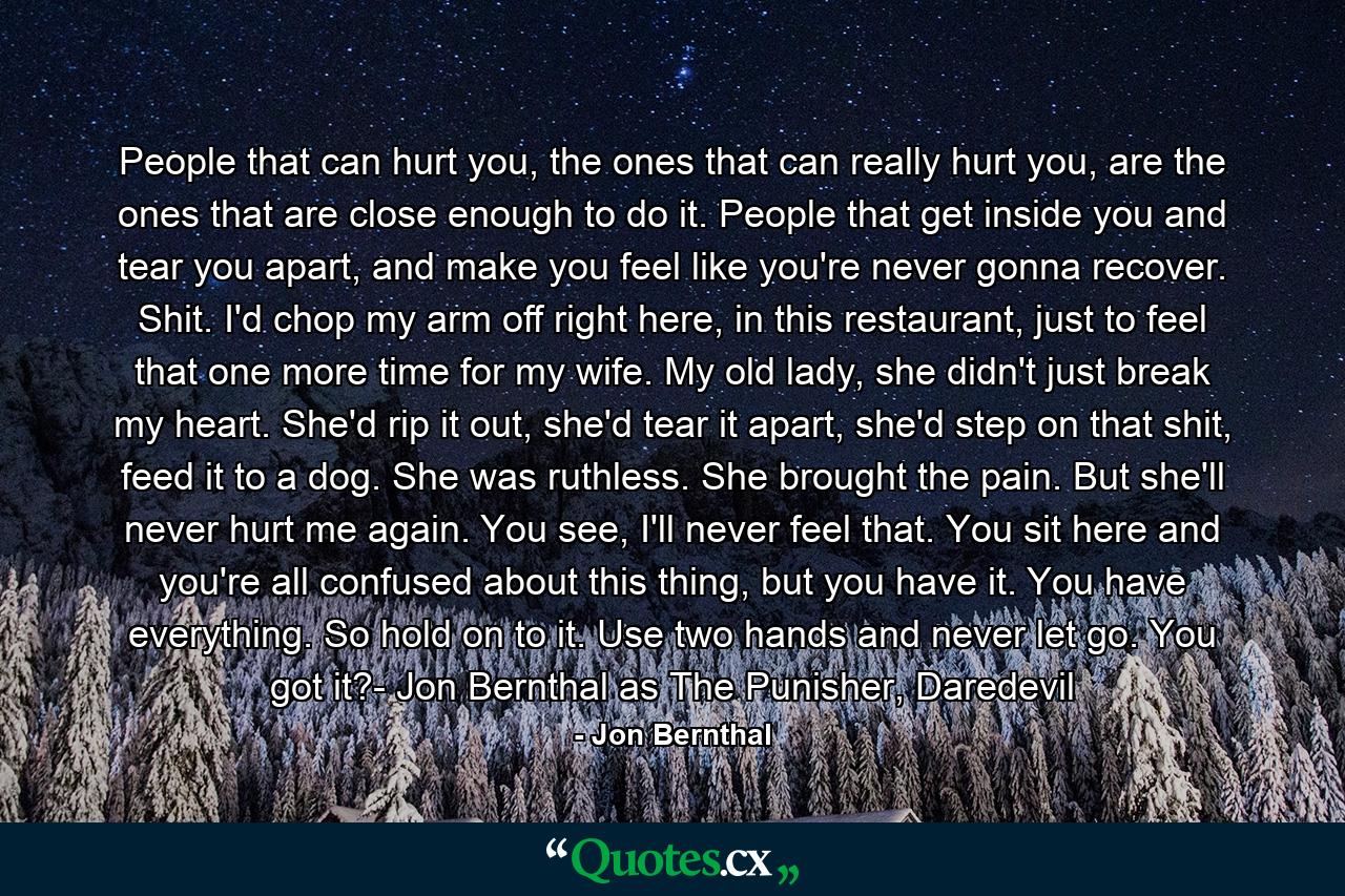 People that can hurt you, the ones that can really hurt you, are the ones that are close enough to do it. People that get inside you and tear you apart, and make you feel like you're never gonna recover. Shit. I'd chop my arm off right here, in this restaurant, just to feel that one more time for my wife. My old lady, she didn't just break my heart. She'd rip it out, she'd tear it apart, she'd step on that shit, feed it to a dog. She was ruthless. She brought the pain. But she'll never hurt me again. You see, I'll never feel that. You sit here and you're all confused about this thing, but you have it. You have everything. So hold on to it. Use two hands and never let go. You got it?- Jon Bernthal as The Punisher, Daredevil - Quote by Jon Bernthal