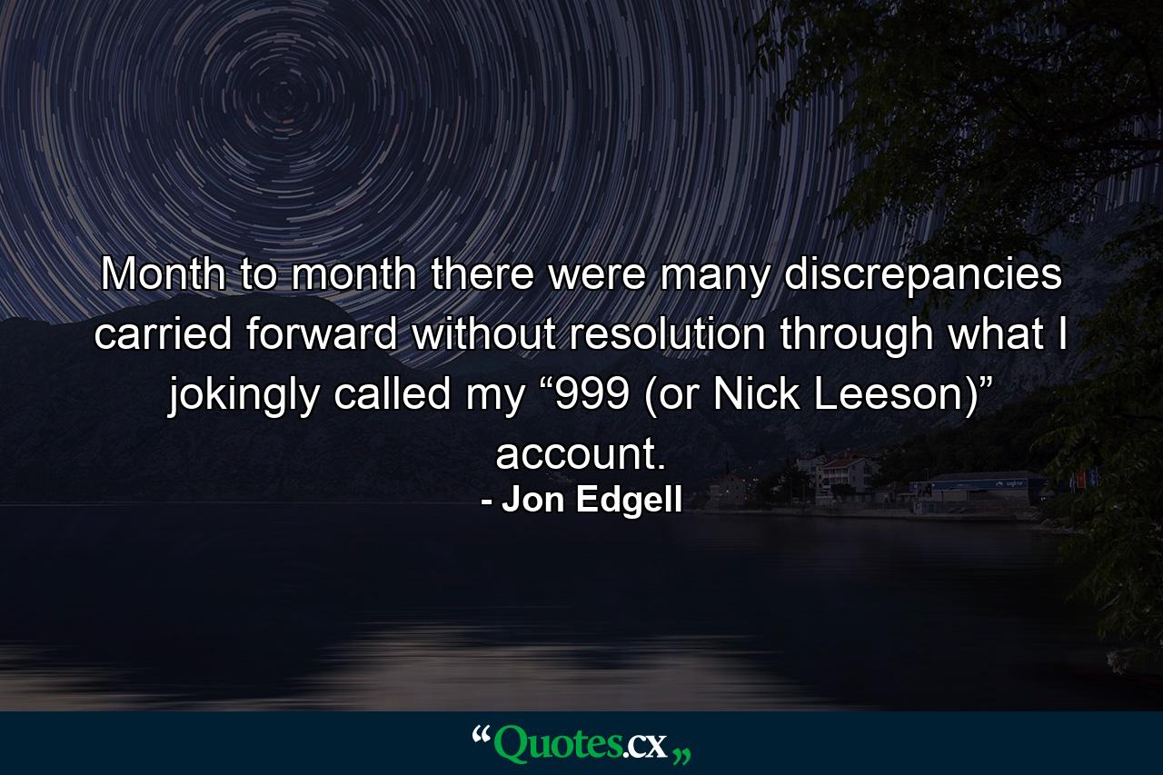 Month to month there were many discrepancies carried forward without resolution through what I jokingly called my “999 (or Nick Leeson)” account. - Quote by Jon Edgell