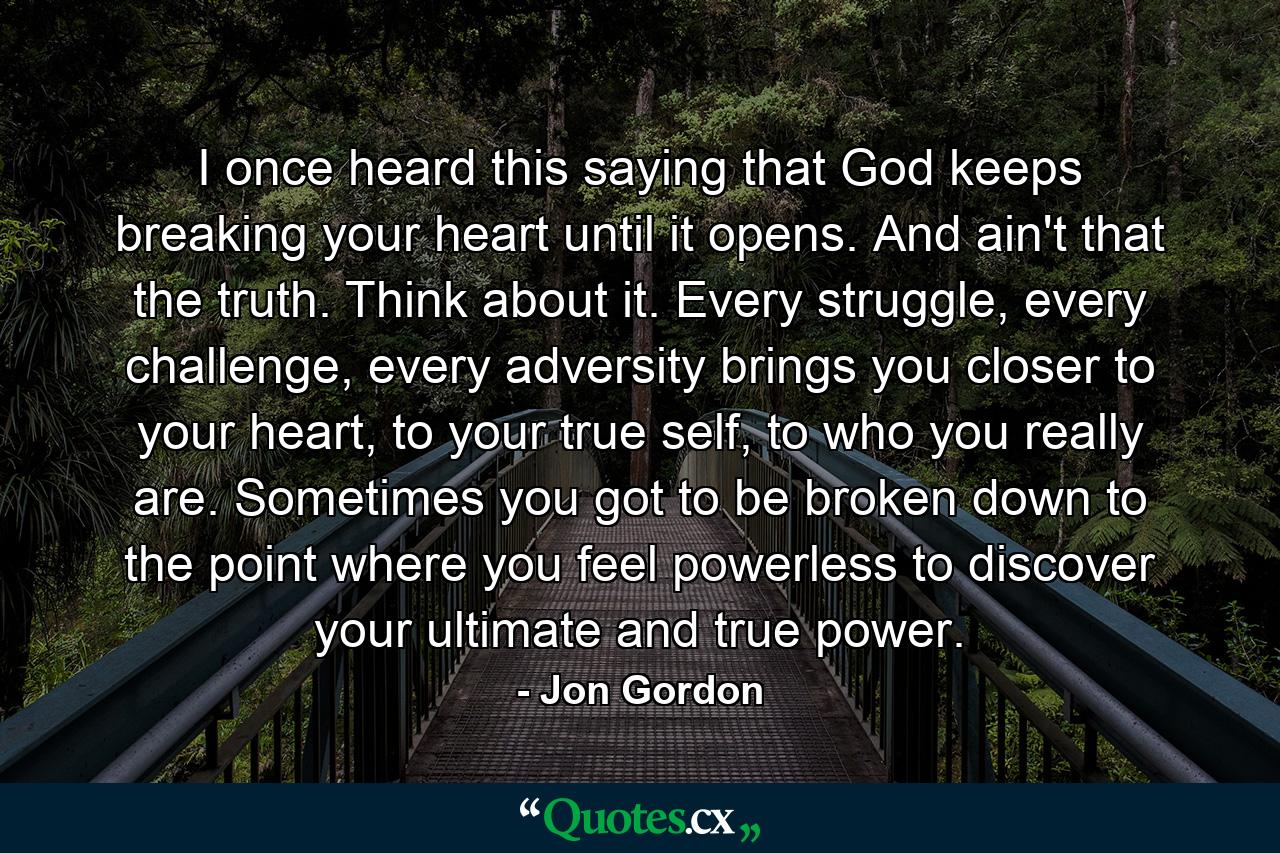 I once heard this saying that God keeps breaking your heart until it opens. And ain't that the truth. Think about it. Every struggle, every challenge, every adversity brings you closer to your heart, to your true self, to who you really are. Sometimes you got to be broken down to the point where you feel powerless to discover your ultimate and true power. - Quote by Jon Gordon