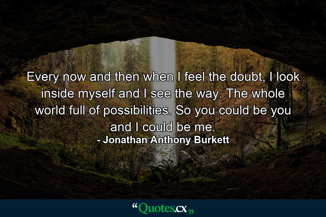 Every now and then when I feel the doubt, I look inside myself and I see the way. The whole world full of possibilities. So you could be you and I could be me. - Quote by Jonathan Anthony Burkett