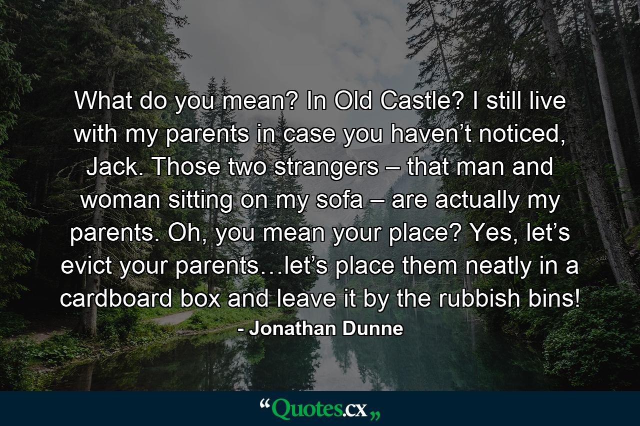 What do you mean? In Old Castle? I still live with my parents in case you haven’t noticed, Jack. Those two strangers – that man and woman sitting on my sofa – are actually my parents. Oh, you mean your place? Yes, let’s evict your parents…let’s place them neatly in a cardboard box and leave it by the rubbish bins! - Quote by Jonathan Dunne