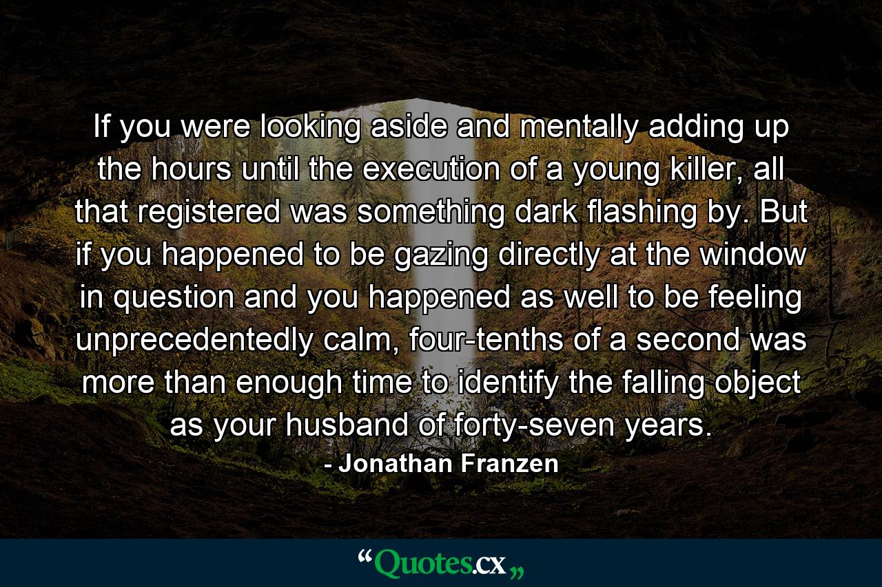 If you were looking aside and mentally adding up the hours until the execution of a young killer, all that registered was something dark flashing by. But if you happened to be gazing directly at the window in question and you happened as well to be feeling unprecedentedly calm, four-tenths of a second was more than enough time to identify the falling object as your husband of forty-seven years. - Quote by Jonathan Franzen