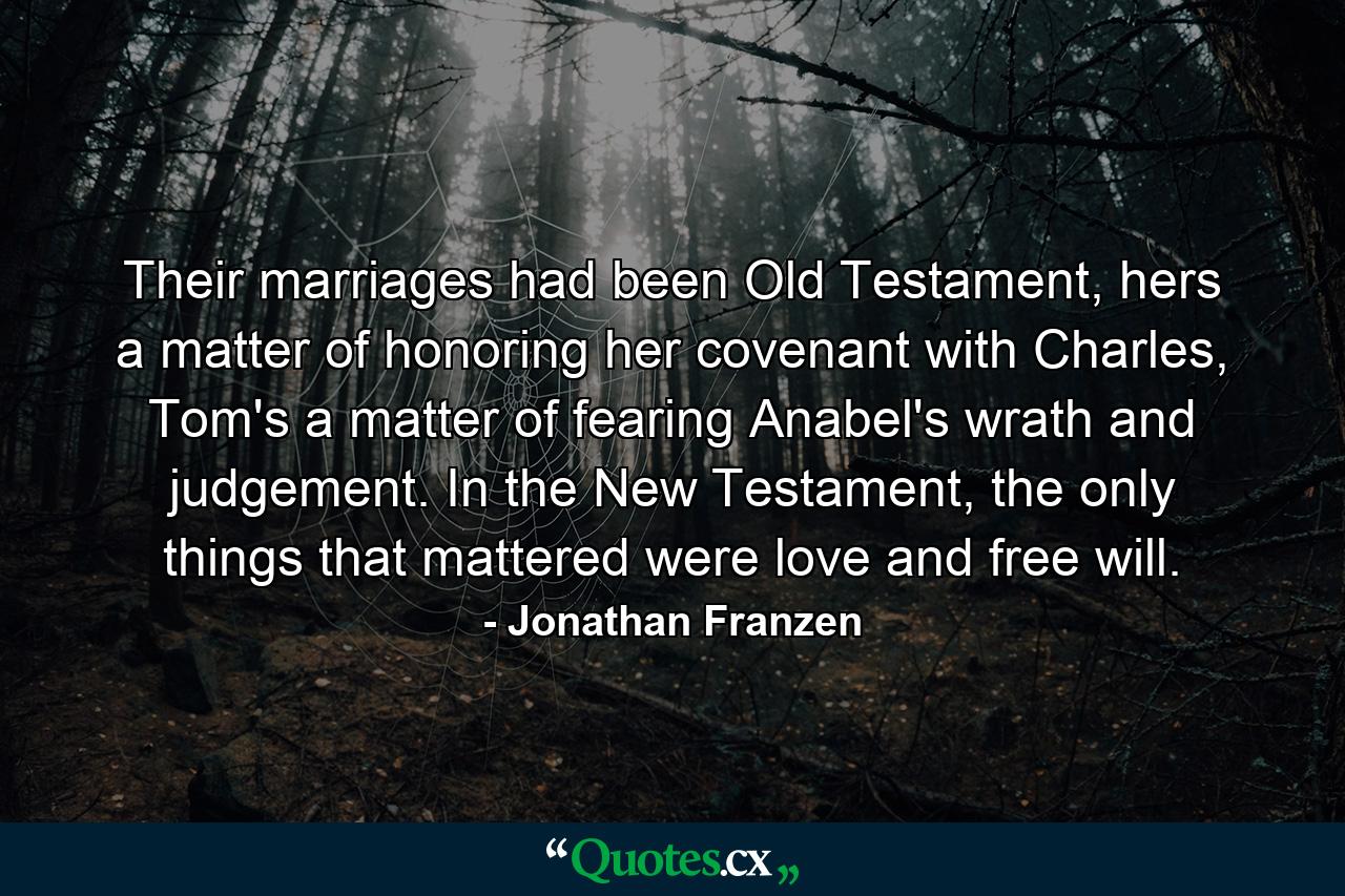 Their marriages had been Old Testament, hers a matter of honoring her covenant with Charles, Tom's a matter of fearing Anabel's wrath and judgement. In the New Testament, the only things that mattered were love and free will. - Quote by Jonathan Franzen