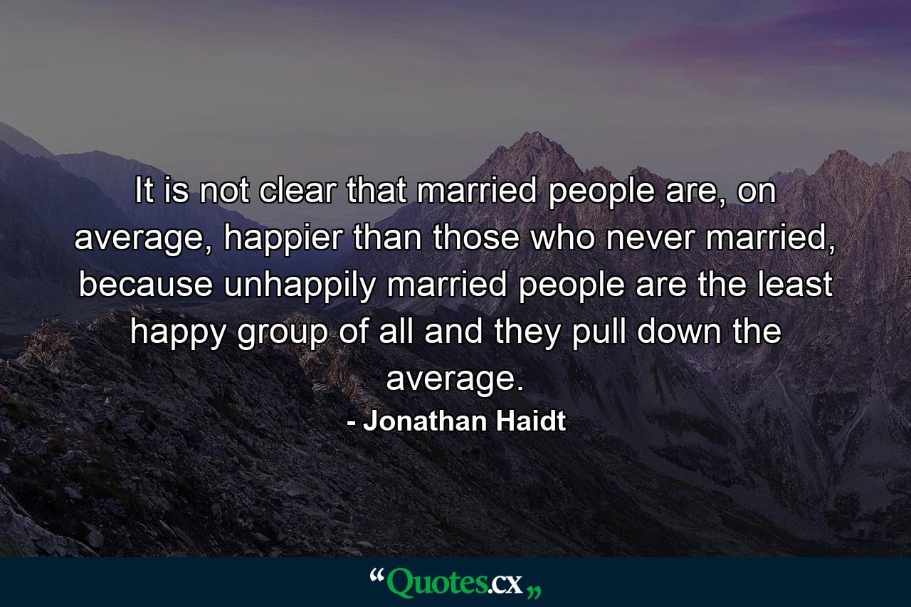 It is not clear that married people are, on average, happier than those who never married, because unhappily married people are the least happy group of all and they pull down the average. - Quote by Jonathan Haidt