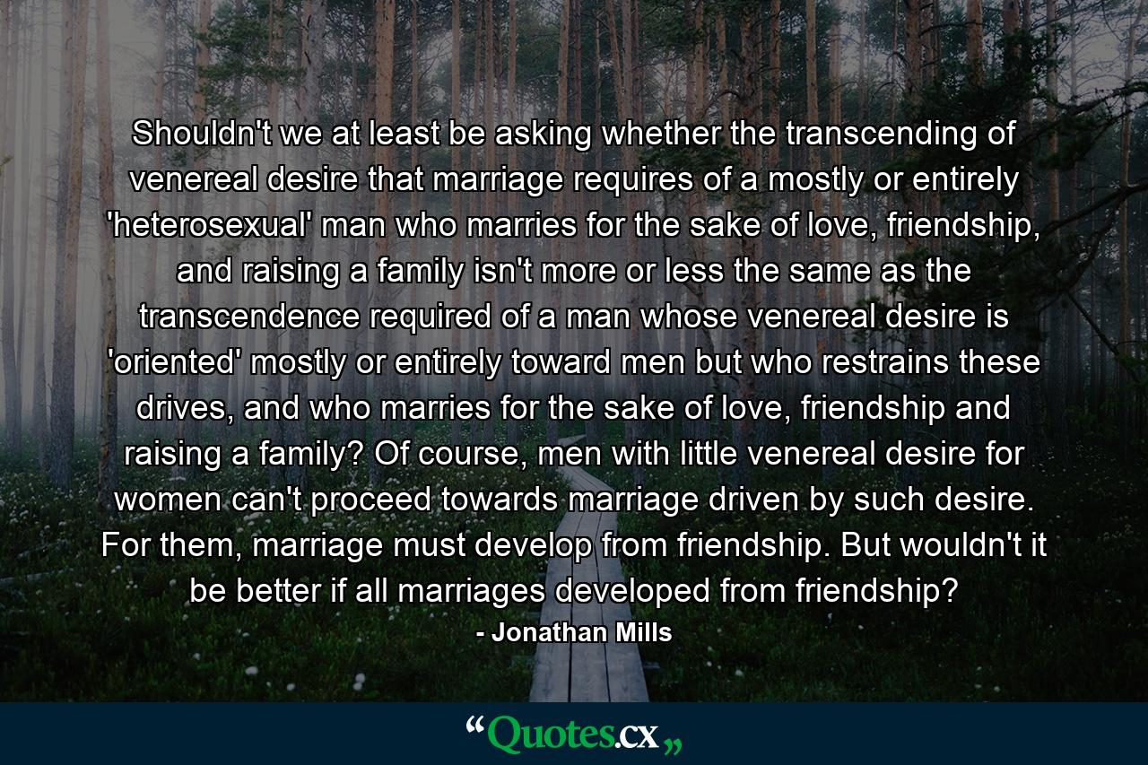 Shouldn't we at least be asking whether the transcending of venereal desire that marriage requires of a mostly or entirely 'heterosexual' man who marries for the sake of love, friendship, and raising a family isn't more or less the same as the transcendence required of a man whose venereal desire is 'oriented' mostly or entirely toward men but who restrains these drives, and who marries for the sake of love, friendship and raising a family? Of course, men with little venereal desire for women can't proceed towards marriage driven by such desire. For them, marriage must develop from friendship. But wouldn't it be better if all marriages developed from friendship? - Quote by Jonathan Mills