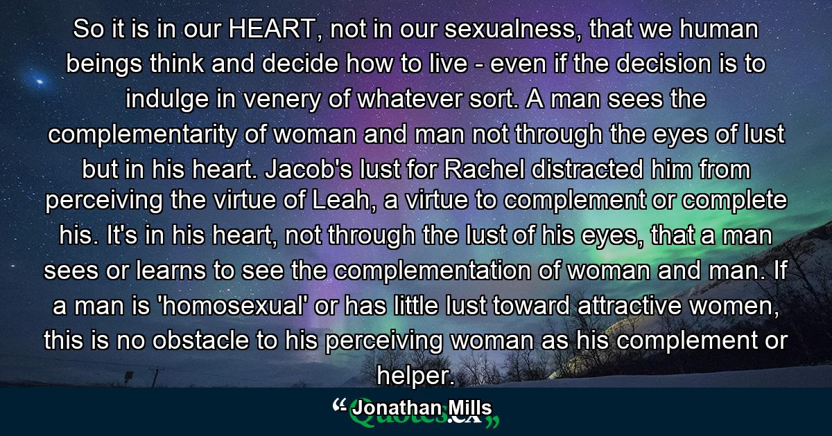 So it is in our HEART, not in our sexualness, that we human beings think and decide how to live - even if the decision is to indulge in venery of whatever sort. A man sees the complementarity of woman and man not through the eyes of lust but in his heart. Jacob's lust for Rachel distracted him from perceiving the virtue of Leah, a virtue to complement or complete his. It's in his heart, not through the lust of his eyes, that a man sees or learns to see the complementation of woman and man. If a man is 'homosexual' or has little lust toward attractive women, this is no obstacle to his perceiving woman as his complement or helper. - Quote by Jonathan Mills