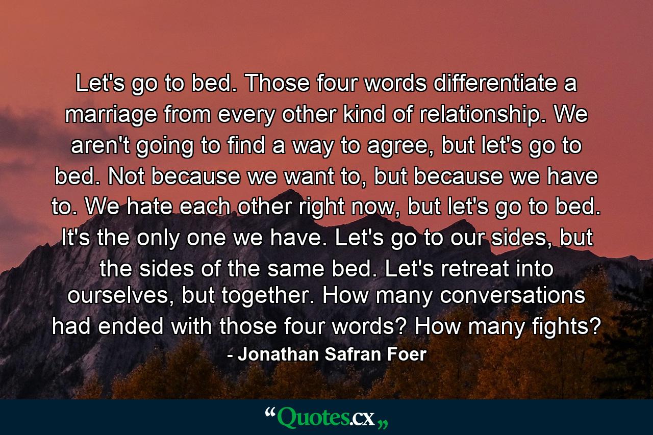 Let's go to bed. Those four words differentiate a marriage from every other kind of relationship. We aren't going to find a way to agree, but let's go to bed. Not because we want to, but because we have to. We hate each other right now, but let's go to bed. It's the only one we have. Let's go to our sides, but the sides of the same bed. Let's retreat into ourselves, but together. How many conversations had ended with those four words? How many fights? - Quote by Jonathan Safran Foer