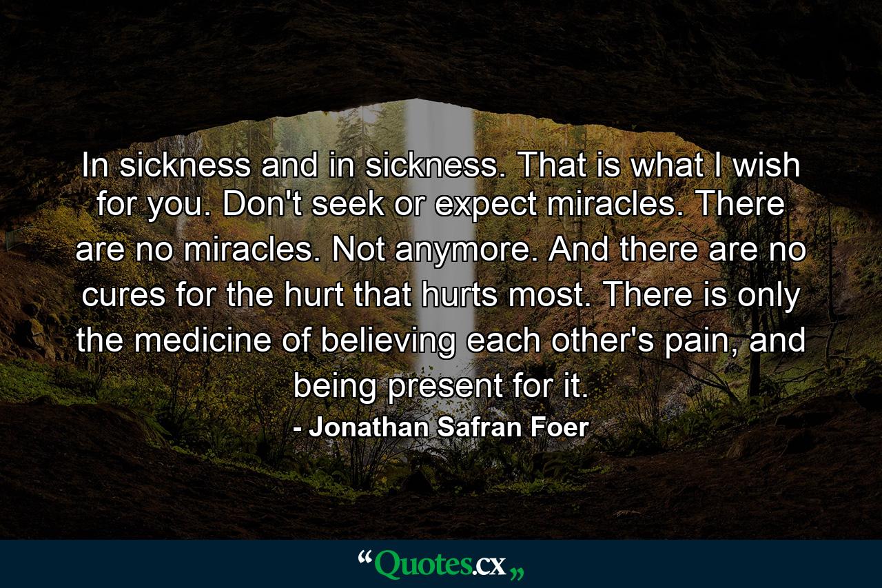 In sickness and in sickness. That is what I wish for you. Don't seek or expect miracles. There are no miracles. Not anymore. And there are no cures for the hurt that hurts most. There is only the medicine of believing each other's pain, and being present for it. - Quote by Jonathan Safran Foer