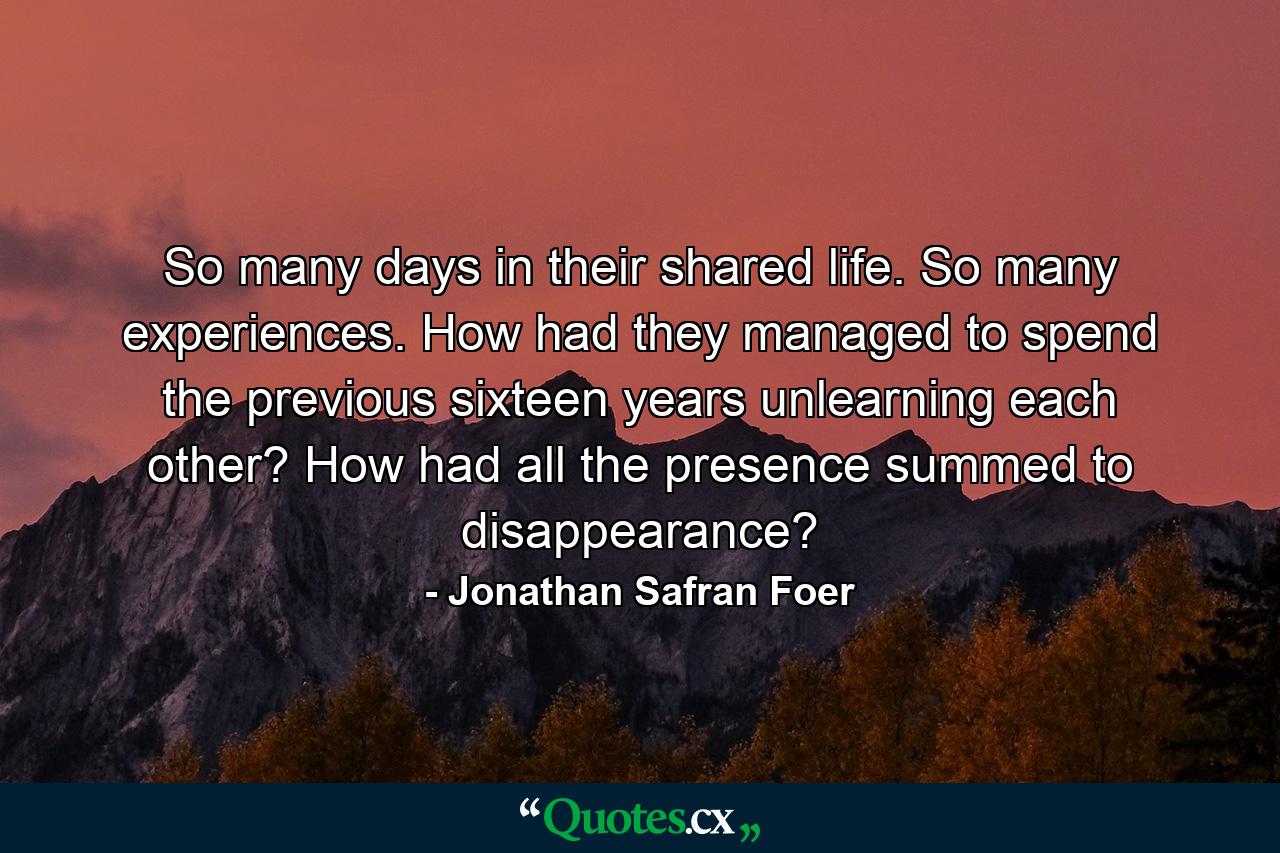 So many days in their shared life. So many experiences. How had they managed to spend the previous sixteen years unlearning each other? How had all the presence summed to disappearance? - Quote by Jonathan Safran Foer