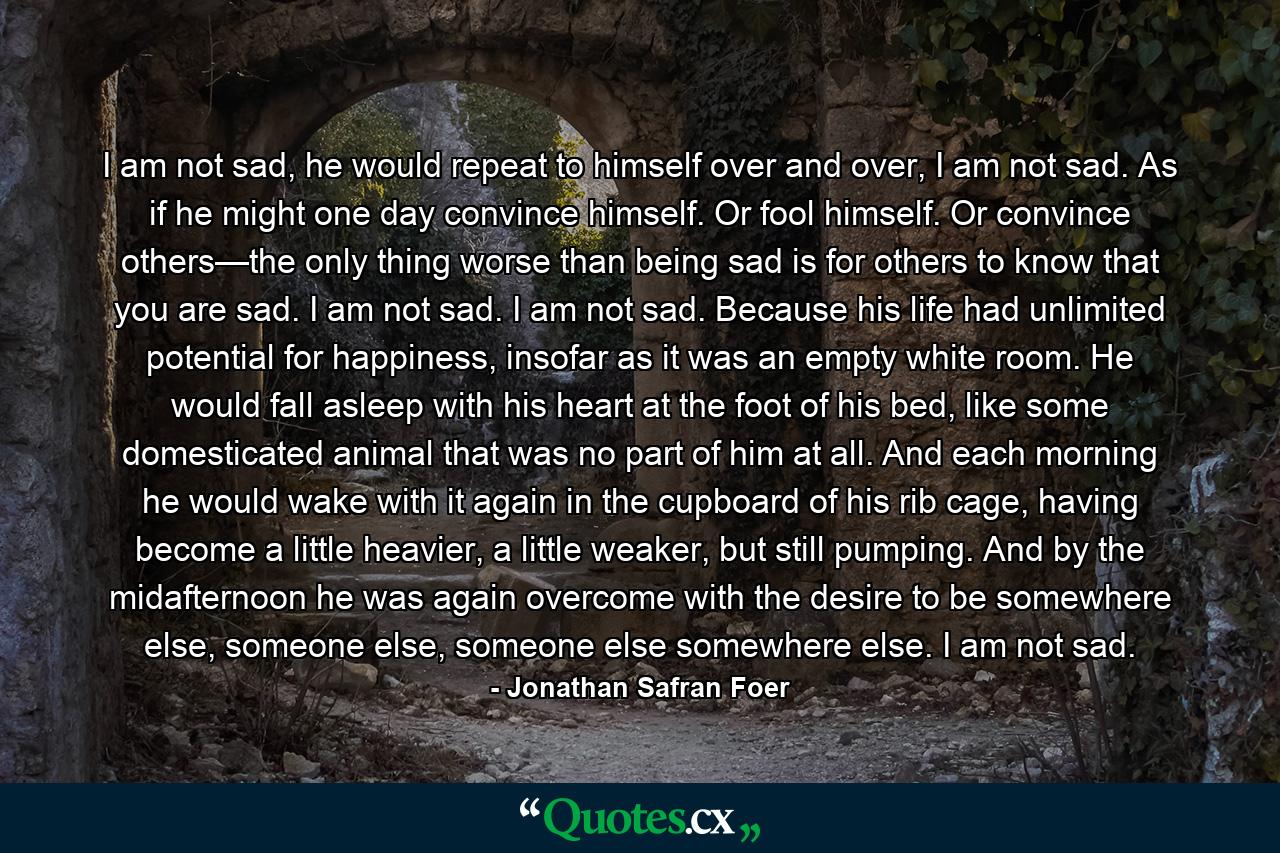 I am not sad, he would repeat to himself over and over, I am not sad. As if he might one day convince himself. Or fool himself. Or convince others—the only thing worse than being sad is for others to know that you are sad. I am not sad. I am not sad. Because his life had unlimited potential for happiness, insofar as it was an empty white room. He would fall asleep with his heart at the foot of his bed, like some domesticated animal that was no part of him at all. And each morning he would wake with it again in the cupboard of his rib cage, having become a little heavier, a little weaker, but still pumping. And by the midafternoon he was again overcome with the desire to be somewhere else, someone else, someone else somewhere else. I am not sad. - Quote by Jonathan Safran Foer