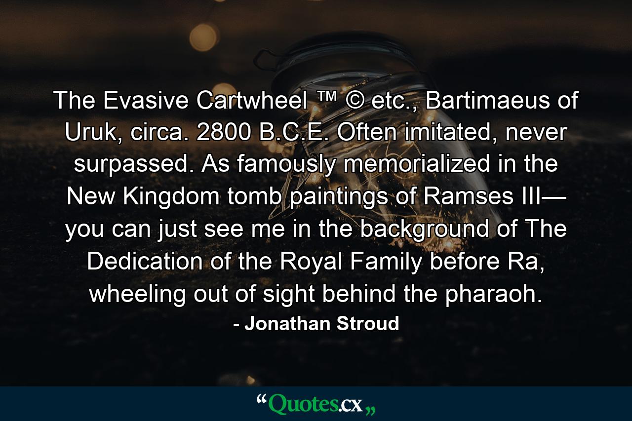 The Evasive Cartwheel ™ © etc., Bartimaeus of Uruk, circa. 2800 B.C.E. Often imitated, never surpassed. As famously memorialized in the New Kingdom tomb paintings of Ramses III— you can just see me in the background of The Dedication of the Royal Family before Ra, wheeling out of sight behind the pharaoh. - Quote by Jonathan Stroud