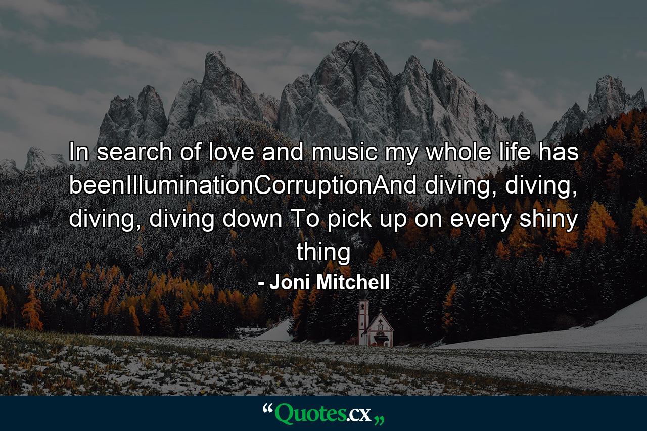 In search of love and music my whole life has beenIlluminationCorruptionAnd diving, diving, diving, diving down To pick up on every shiny thing - Quote by Joni Mitchell