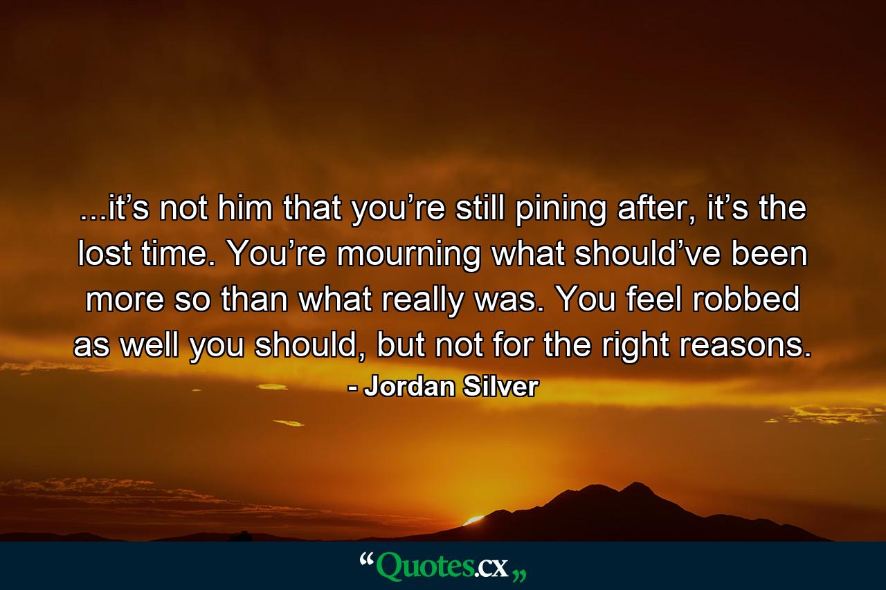 ...it’s not him that you’re still pining after, it’s the lost time. You’re mourning what should’ve been more so than what really was. You feel robbed as well you should, but not for the right reasons. - Quote by Jordan Silver