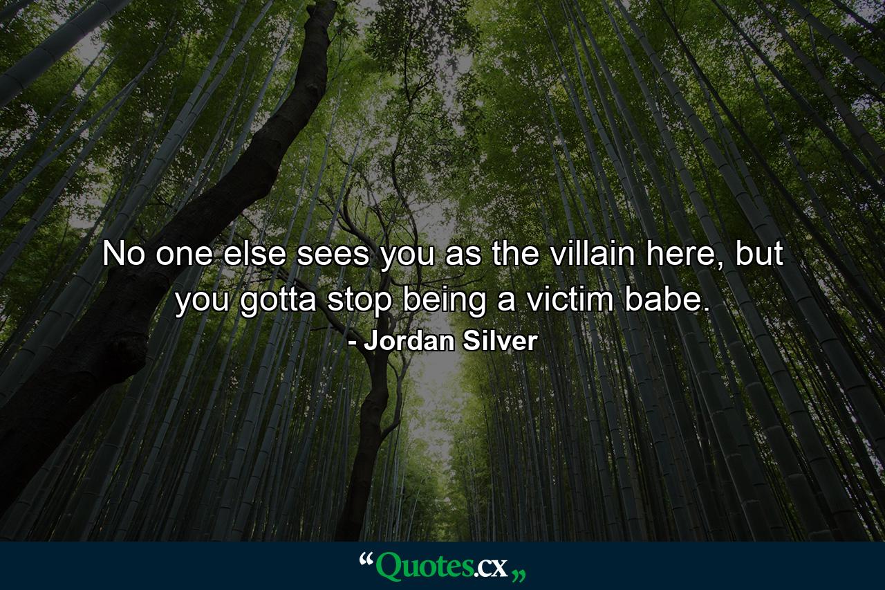 No one else sees you as the villain here, but you gotta stop being a victim babe. - Quote by Jordan Silver