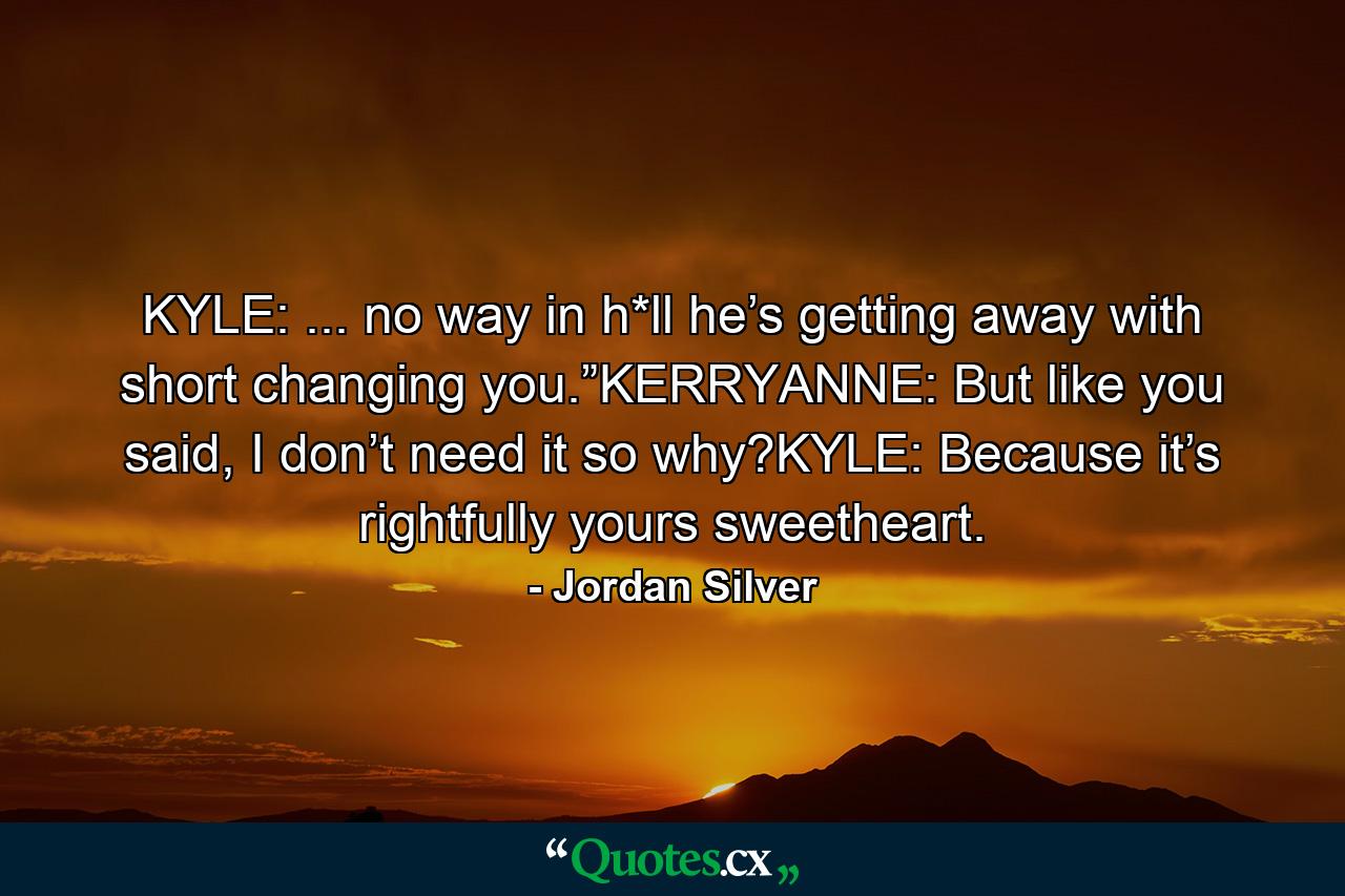 KYLE: ... no way in h*ll he’s getting away with short changing you.”KERRYANNE: But like you said, I don’t need it so why?KYLE: Because it’s rightfully yours sweetheart. - Quote by Jordan Silver