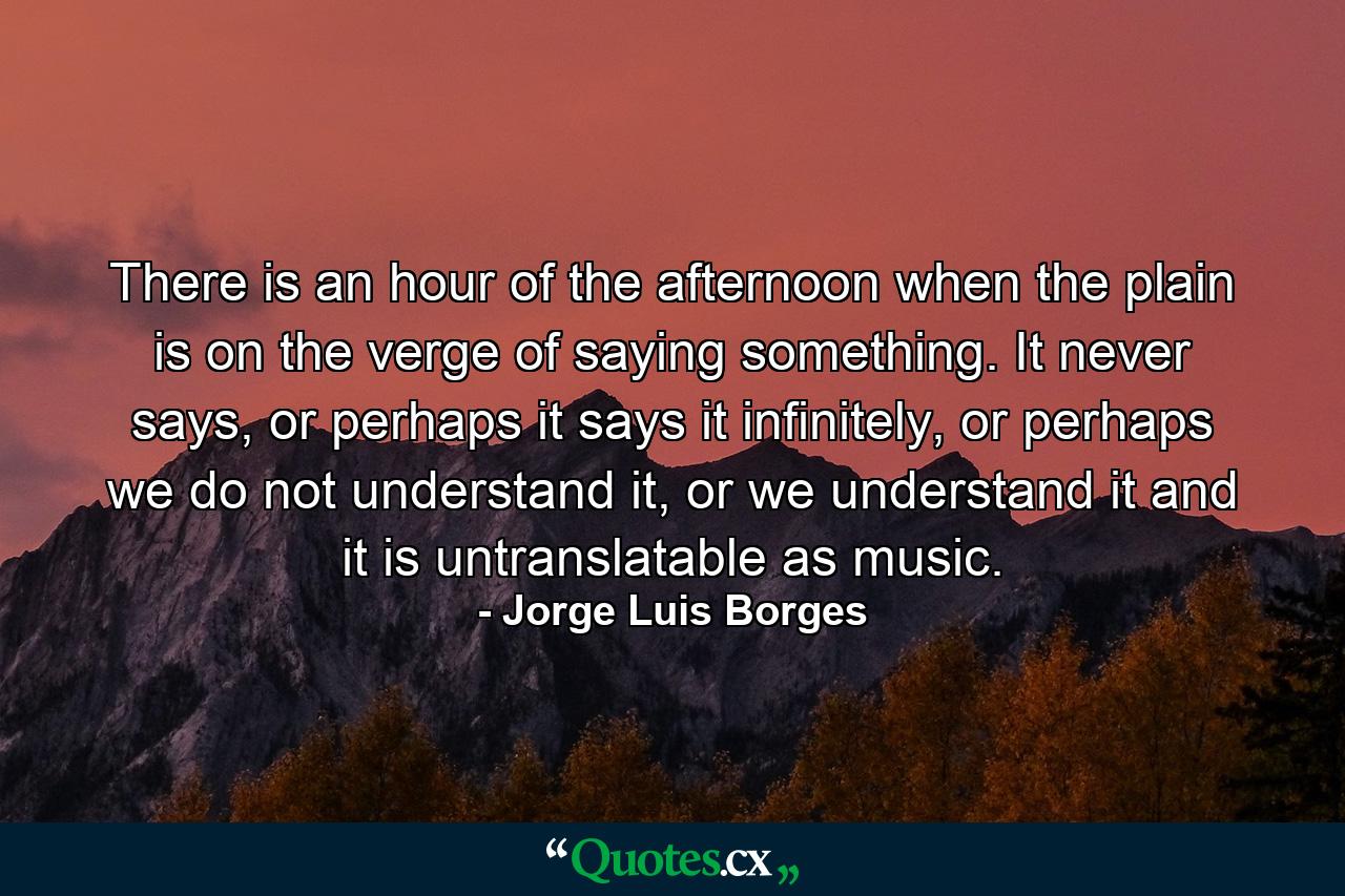 There is an hour of the afternoon when the plain is on the verge of saying something. It never says, or perhaps it says it infinitely, or perhaps we do not understand it, or we understand it and it is untranslatable as music. - Quote by Jorge Luis Borges