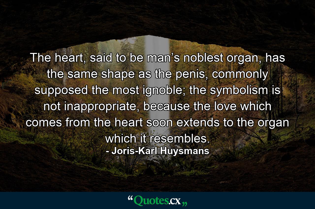 The heart, said to be man’s noblest organ, has the same shape as the penis, commonly supposed the most ignoble; the symbolism is not inappropriate, because the love which comes from the heart soon extends to the organ which it resembles. - Quote by Joris-Karl Huysmans