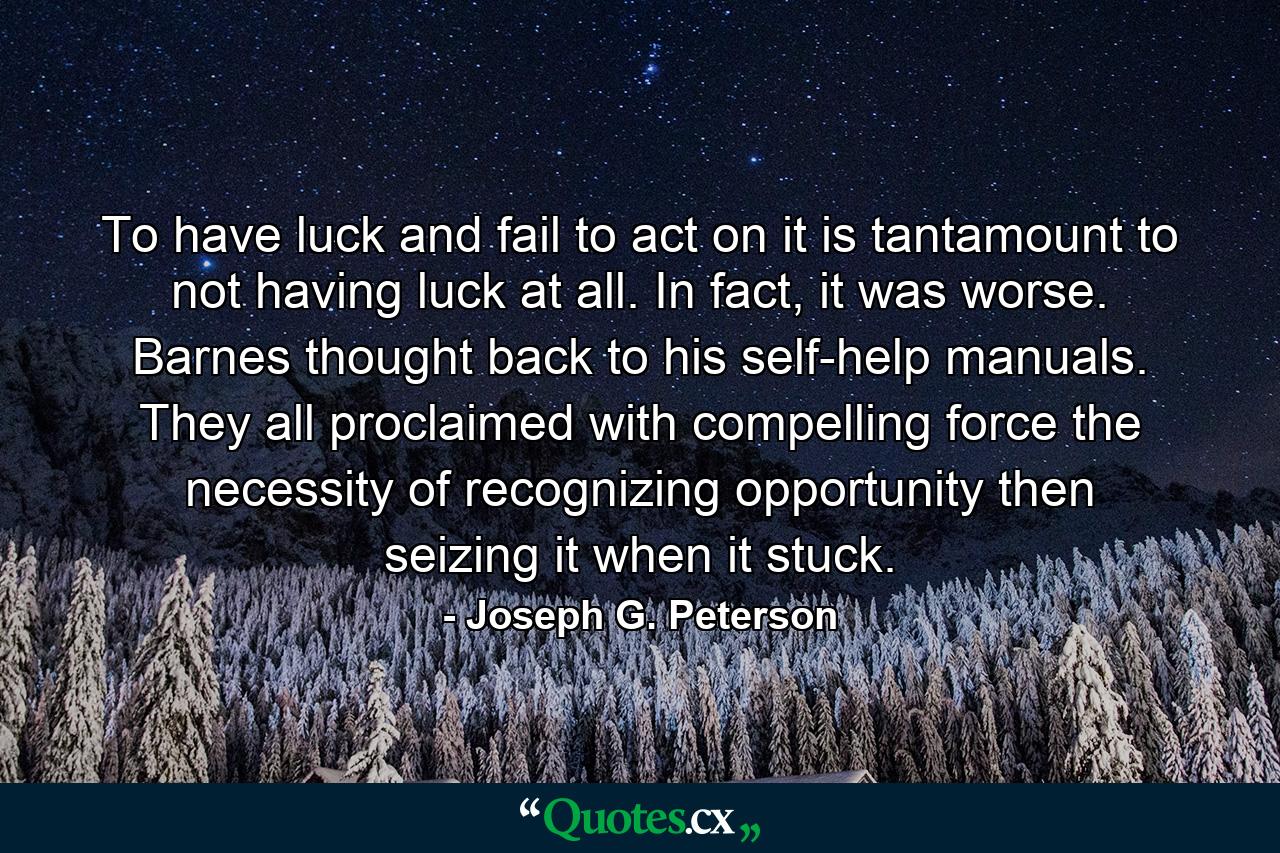 To have luck and fail to act on it is tantamount to not having luck at all. In fact, it was worse. Barnes thought back to his self-help manuals. They all proclaimed with compelling force the necessity of recognizing opportunity then seizing it when it stuck. - Quote by Joseph G. Peterson