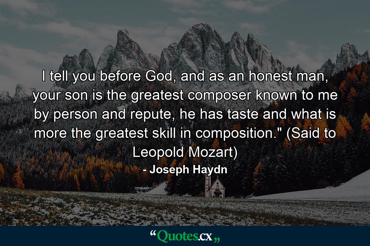 I tell you before God, and as an honest man, your son is the greatest composer known to me by person and repute, he has taste and what is more the greatest skill in composition.