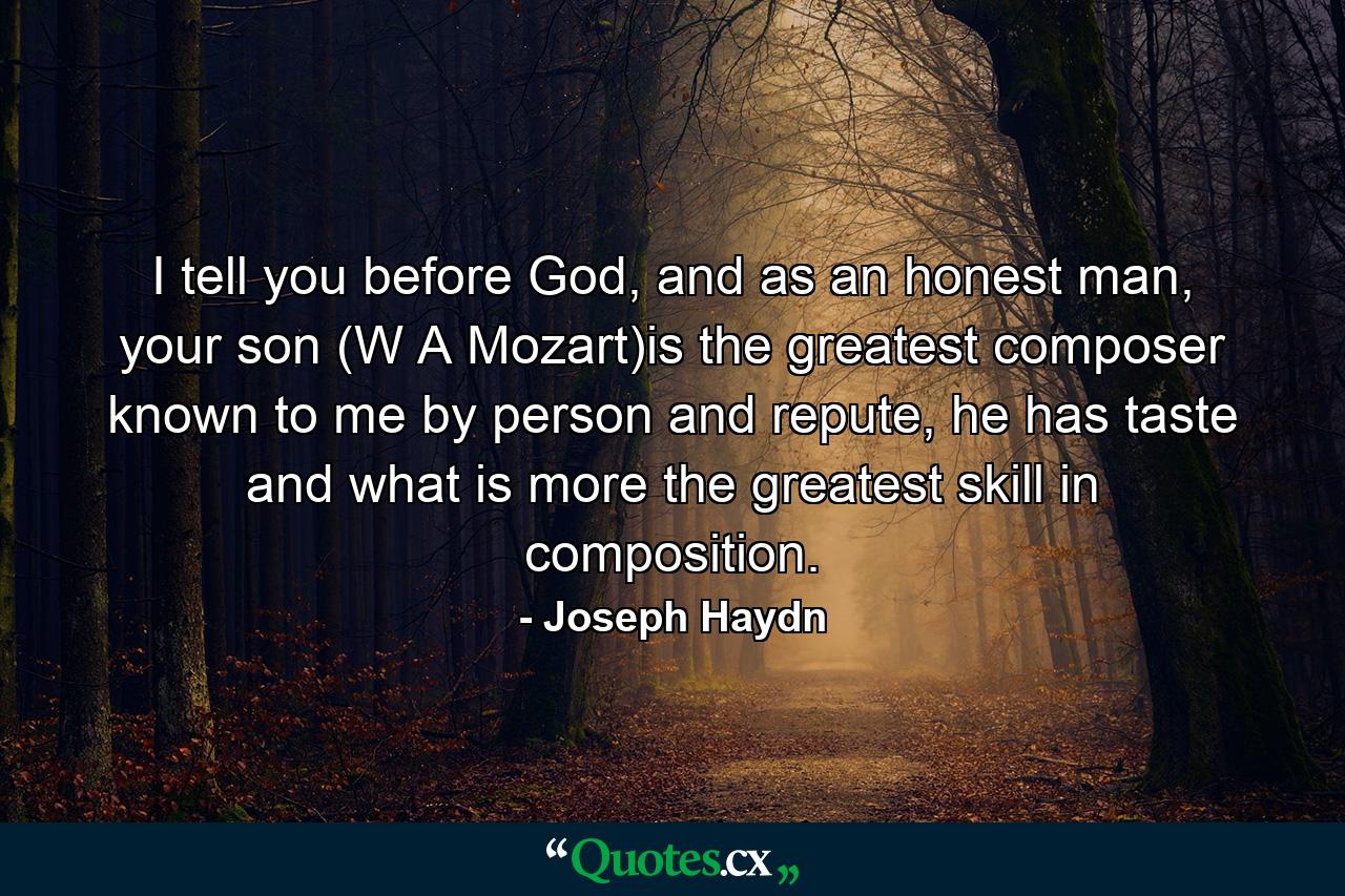 I tell you before God, and as an honest man, your son (W A Mozart)is the greatest composer known to me by person and repute, he has taste and what is more the greatest skill in composition. - Quote by Joseph Haydn