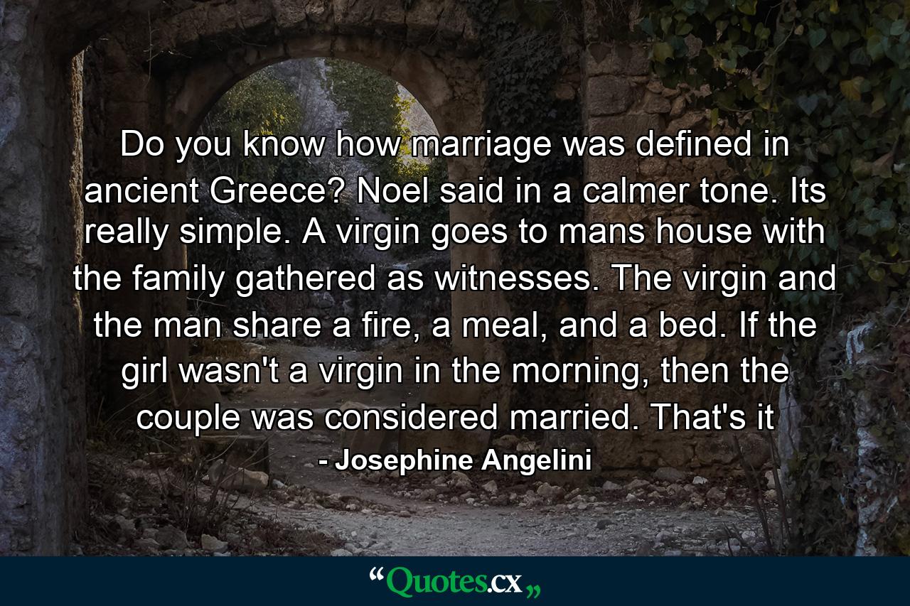 Do you know how marriage was defined in ancient Greece? Noel said in a calmer tone. Its really simple. A virgin goes to mans house with the family gathered as witnesses. The virgin and the man share a fire, a meal, and a bed. If the girl wasn't a virgin in the morning, then the couple was considered married. That's it - Quote by Josephine Angelini