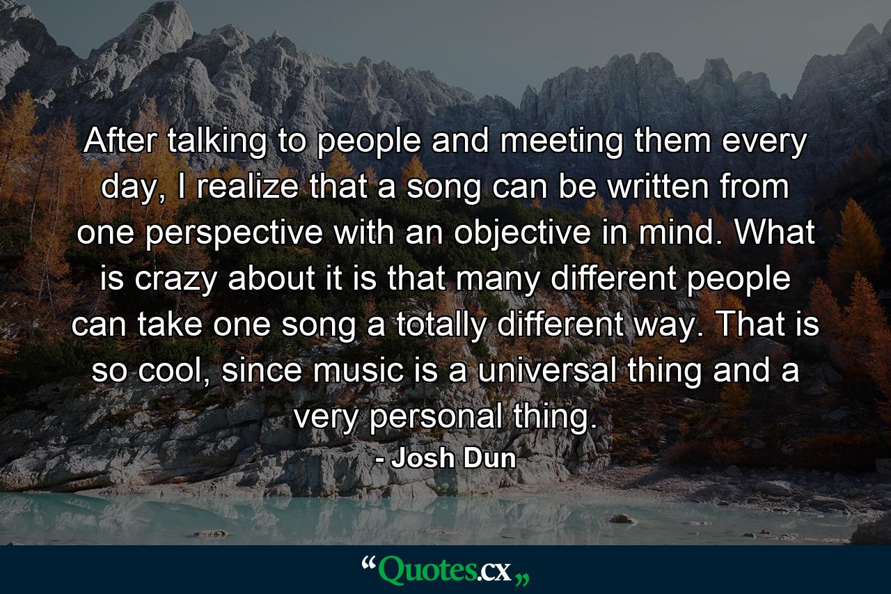 After talking to people and meeting them every day, I realize that a song can be written from one perspective with an objective in mind. What is crazy about it is that many different people can take one song a totally different way. That is so cool, since music is a universal thing and a very personal thing. - Quote by Josh Dun