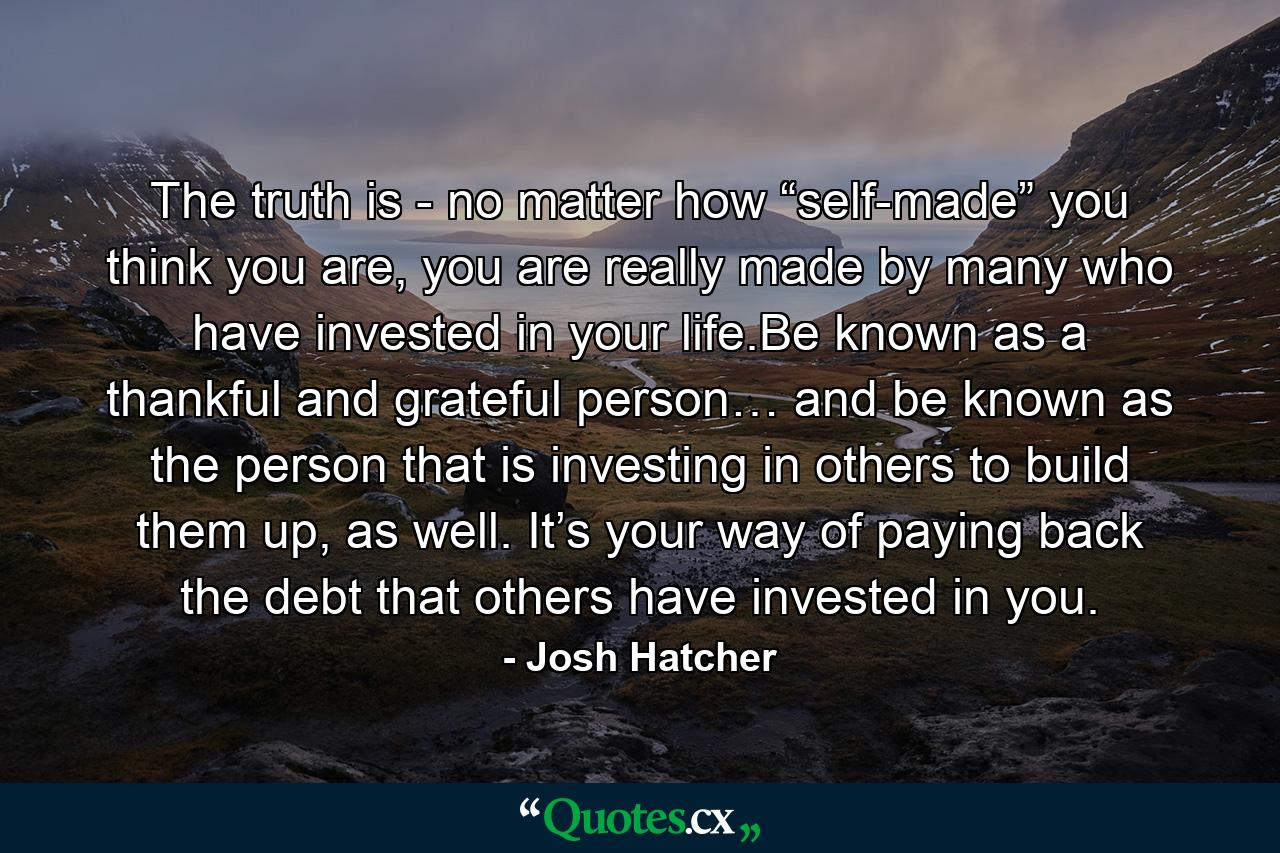 The truth is - no matter how “self-made” you think you are, you are really made by many who have invested in your life.Be known as a thankful and grateful person… and be known as the person that is investing in others to build them up, as well. It’s your way of paying back the debt that others have invested in you. - Quote by Josh Hatcher