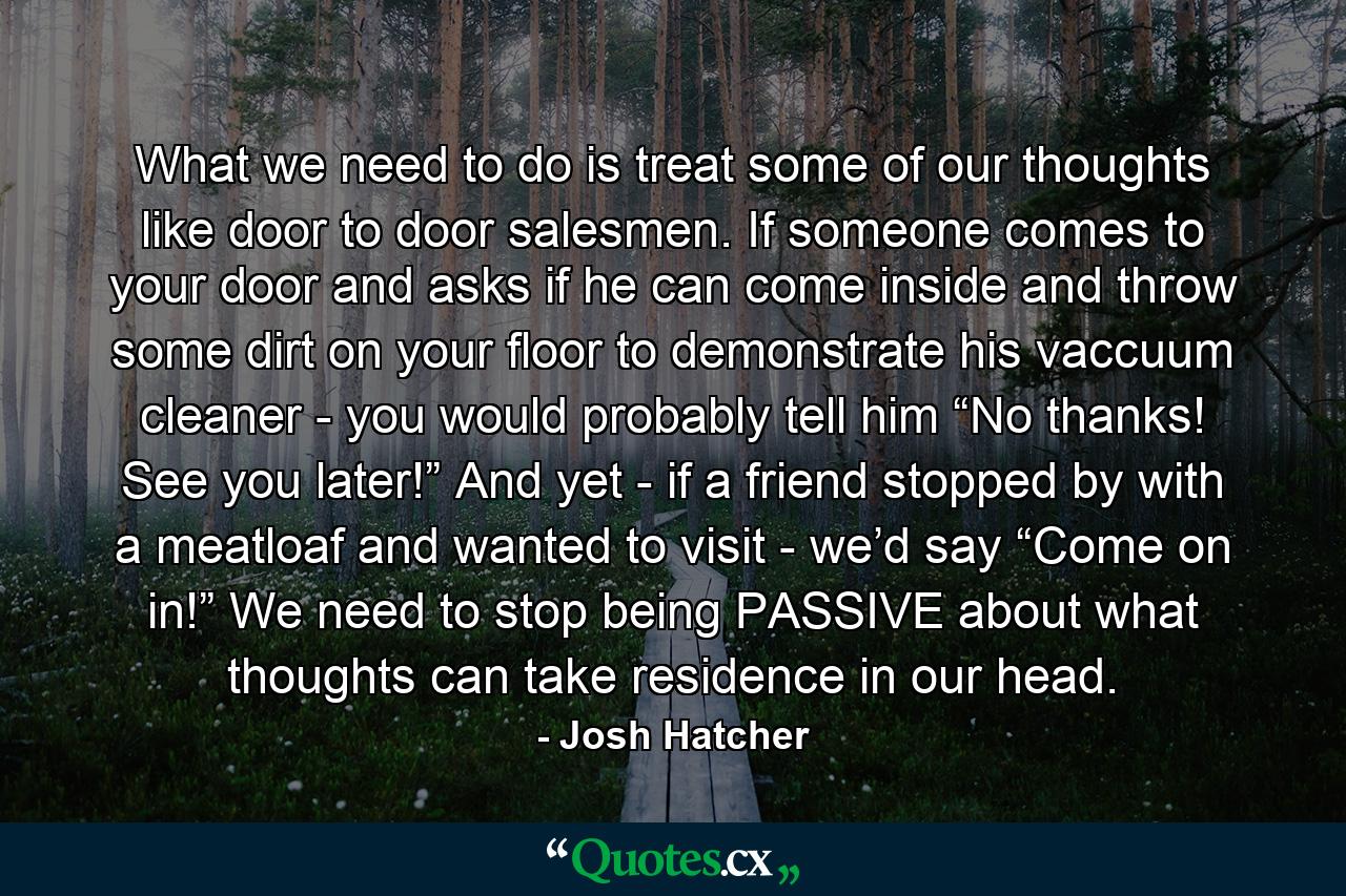 What we need to do is treat some of our thoughts like door to door salesmen. If someone comes to your door and asks if he can come inside and throw some dirt on your floor to demonstrate his vaccuum cleaner - you would probably tell him “No thanks! See you later!” And yet - if a friend stopped by with a meatloaf and wanted to visit - we’d say “Come on in!” We need to stop being PASSIVE about what thoughts can take residence in our head. - Quote by Josh Hatcher