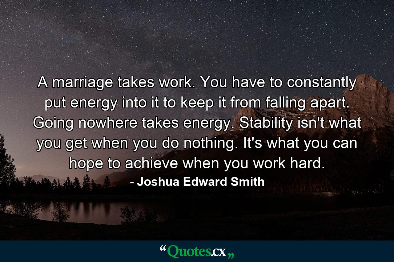 A marriage takes work. You have to constantly put energy into it to keep it from falling apart. Going nowhere takes energy. Stability isn't what you get when you do nothing. It's what you can hope to achieve when you work hard. - Quote by Joshua Edward Smith