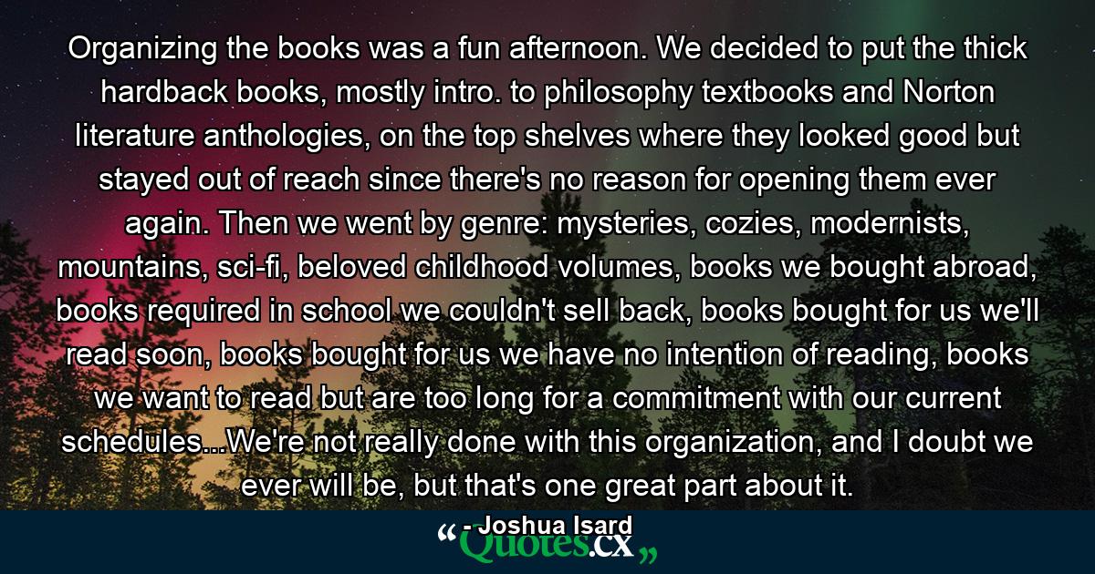 Organizing the books was a fun afternoon. We decided to put the thick hardback books, mostly intro. to philosophy textbooks and Norton literature anthologies, on the top shelves where they looked good but stayed out of reach since there's no reason for opening them ever again. Then we went by genre: mysteries, cozies, modernists, mountains, sci-fi, beloved childhood volumes, books we bought abroad, books required in school we couldn't sell back, books bought for us we'll read soon, books bought for us we have no intention of reading, books we want to read but are too long for a commitment with our current schedules...We're not really done with this organization, and I doubt we ever will be, but that's one great part about it. - Quote by Joshua Isard