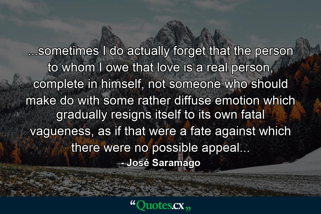 ...sometimes I do actually forget that the person to whom I owe that love is a real person, complete in himself, not someone who should make do with some rather diffuse emotion which gradually resigns itself to its own fatal vagueness, as if that were a fate against which there were no possible appeal... - Quote by José Saramago