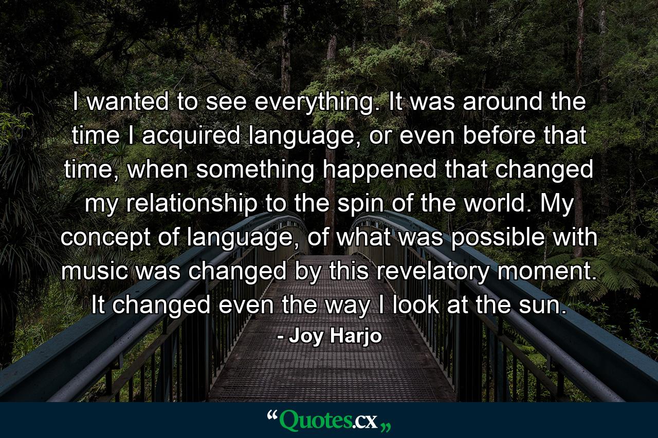 I wanted to see everything. It was around the time I acquired language, or even before that time, when something happened that changed my relationship to the spin of the world. My concept of language, of what was possible with music was changed by this revelatory moment. It changed even the way I look at the sun. - Quote by Joy Harjo