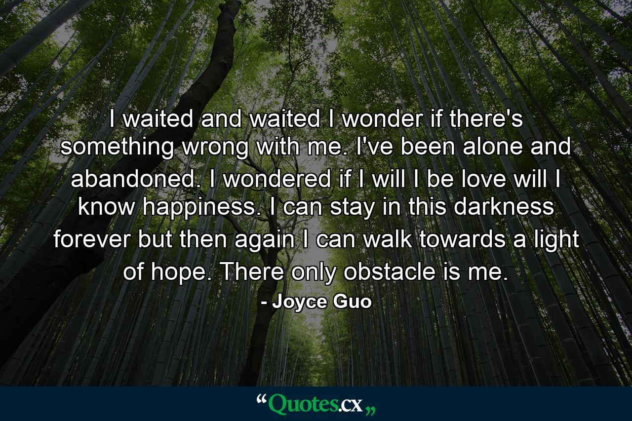 I waited and waited I wonder if there's something wrong with me. I've been alone and abandoned. I wondered if I will I be love will I know happiness. I can stay in this darkness forever but then again I can walk towards a light of hope. There only obstacle is me. - Quote by Joyce Guo