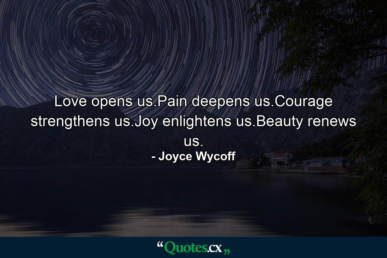 Love opens us.Pain deepens us.Courage strengthens us.Joy enlightens us.Beauty renews us. - Quote by Joyce Wycoff