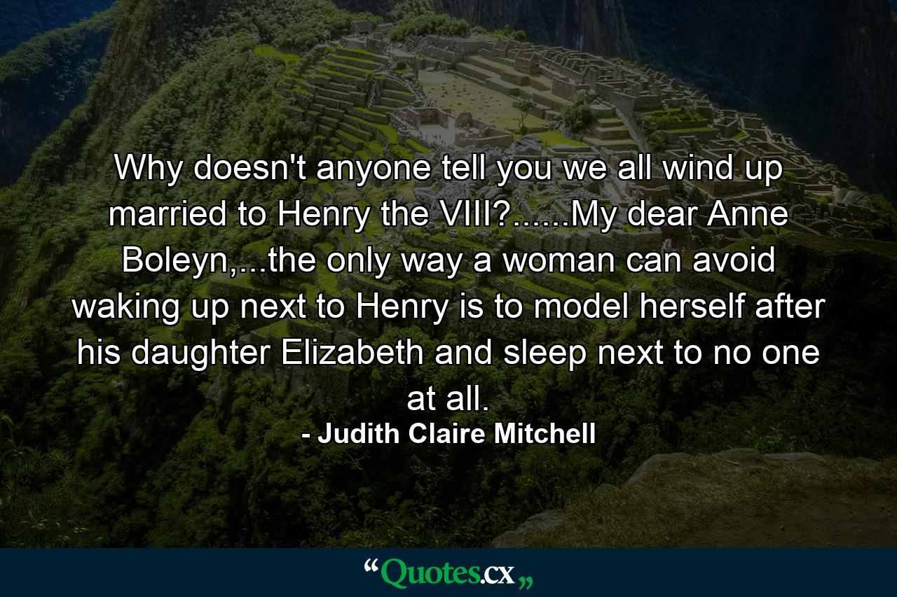 Why doesn't anyone tell you we all wind up married to Henry the VIII?......My dear Anne Boleyn,...the only way a woman can avoid waking up next to Henry is to model herself after his daughter Elizabeth and sleep next to no one at all. - Quote by Judith Claire Mitchell