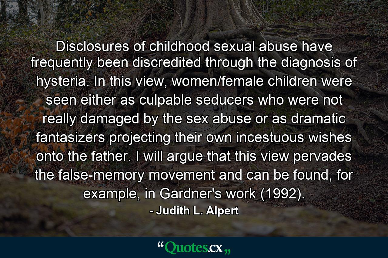 Disclosures of childhood sexual abuse have frequently been discredited through the diagnosis of hysteria. In this view, women/female children were seen either as culpable seducers who were not really damaged by the sex abuse or as dramatic fantasizers projecting their own incestuous wishes onto the father. I will argue that this view pervades the false-memory movement and can be found, for example, in Gardner's work (1992). - Quote by Judith L. Alpert