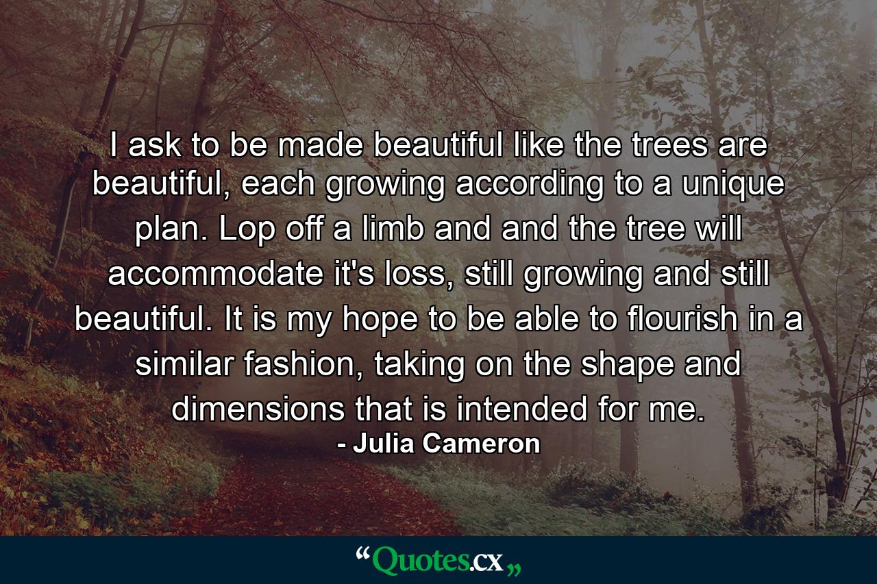 I ask to be made beautiful like the trees are beautiful, each growing according to a unique plan. Lop off a limb and and the tree will accommodate it's loss, still growing and still beautiful. It is my hope to be able to flourish in a similar fashion, taking on the shape and dimensions that is intended for me. - Quote by Julia Cameron