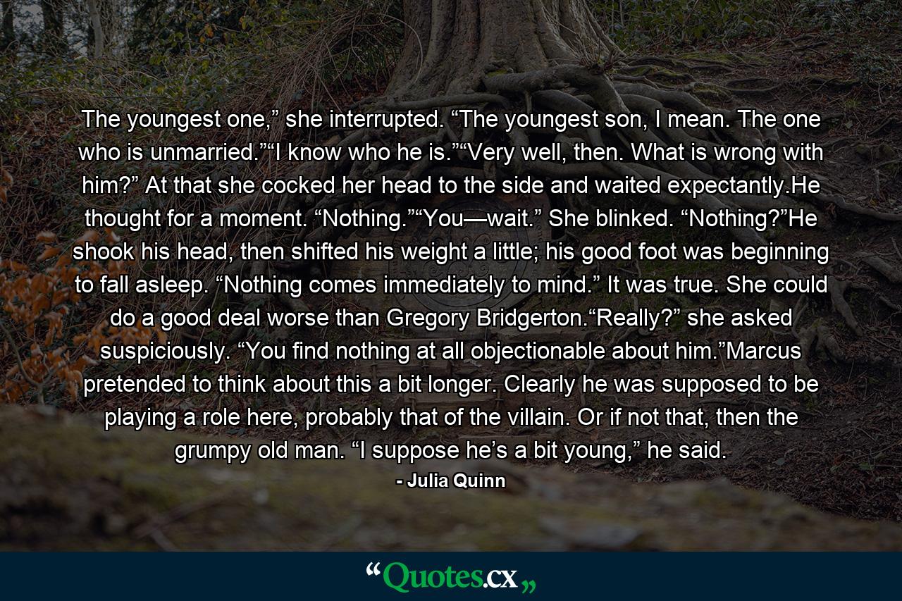 The youngest one,” she interrupted. “The youngest son, I mean. The one who is unmarried.”“I know who he is.”“Very well, then. What is wrong with him?” At that she cocked her head to the side and waited expectantly.He thought for a moment. “Nothing.”“You—wait.” She blinked. “Nothing?”He shook his head, then shifted his weight a little; his good foot was beginning to fall asleep. “Nothing comes immediately to mind.” It was true. She could do a good deal worse than Gregory Bridgerton.“Really?” she asked suspiciously. “You find nothing at all objectionable about him.”Marcus pretended to think about this a bit longer. Clearly he was supposed to be playing a role here, probably that of the villain. Or if not that, then the grumpy old man. “I suppose he’s a bit young,” he said. - Quote by Julia Quinn