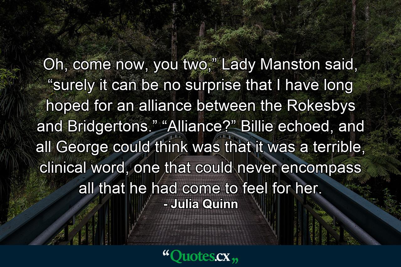 Oh, come now, you two,” Lady Manston said, “surely it can be no surprise that I have long hoped for an alliance between the Rokesbys and Bridgertons.” “Alliance?” Billie echoed, and all George could think was that it was a terrible, clinical word, one that could never encompass all that he had come to feel for her. - Quote by Julia Quinn