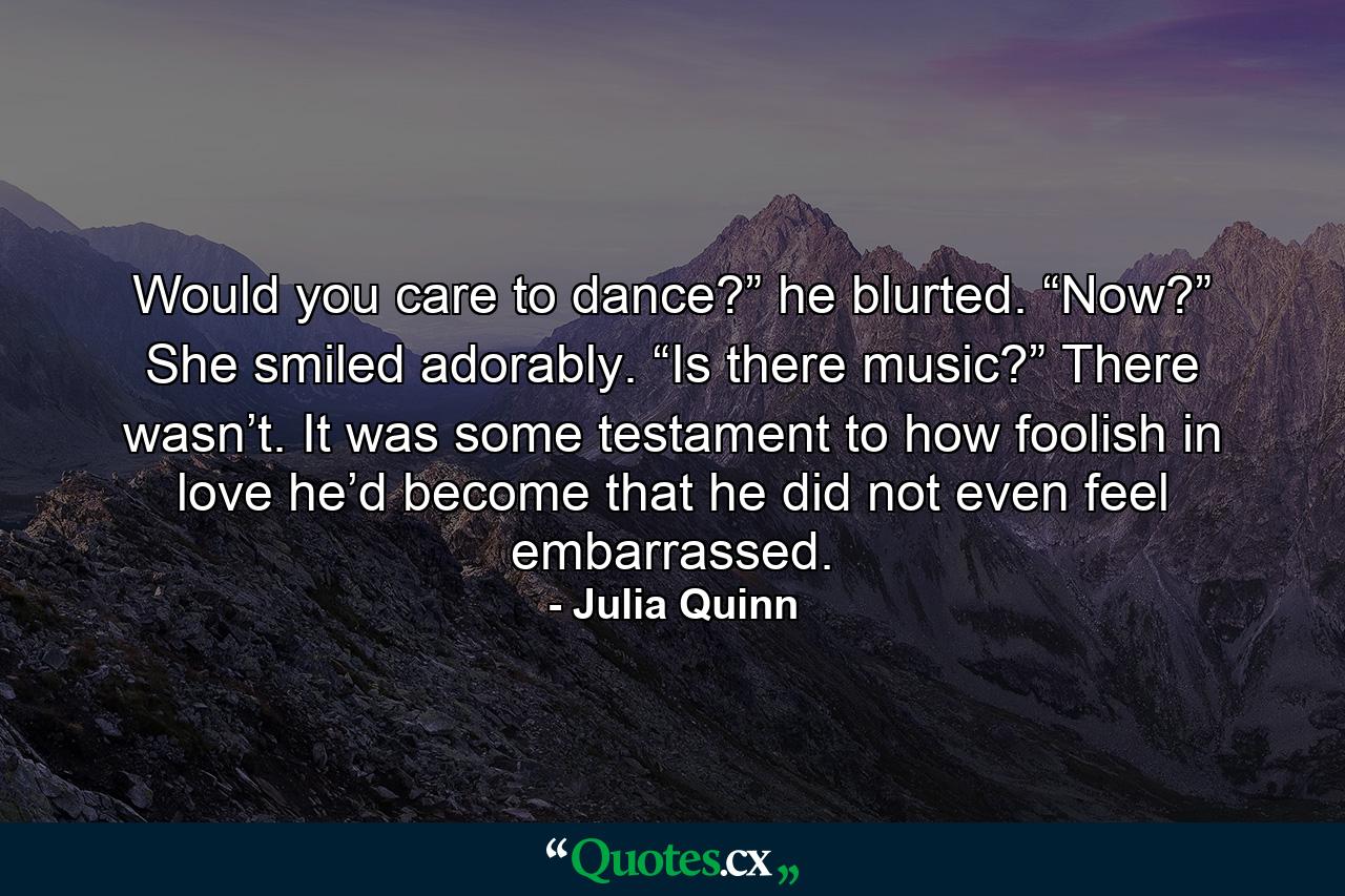 Would you care to dance?” he blurted. “Now?” She smiled adorably. “Is there music?” There wasn’t. It was some testament to how foolish in love he’d become that he did not even feel embarrassed. - Quote by Julia Quinn