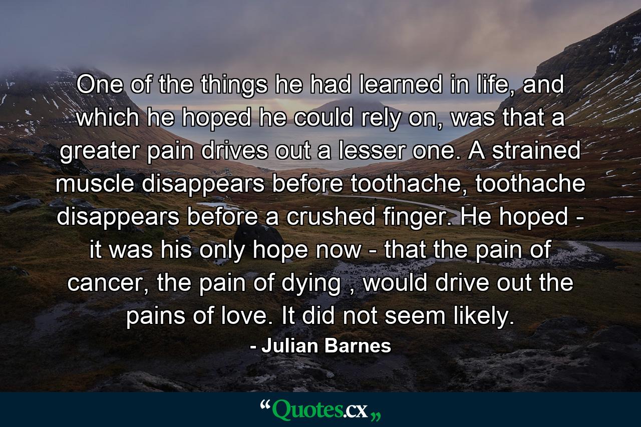 One of the things he had learned in life, and which he hoped he could rely on, was that a greater pain drives out a lesser one. A strained muscle disappears before toothache, toothache disappears before a crushed finger. He hoped - it was his only hope now - that the pain of cancer, the pain of dying , would drive out the pains of love. It did not seem likely. - Quote by Julian Barnes