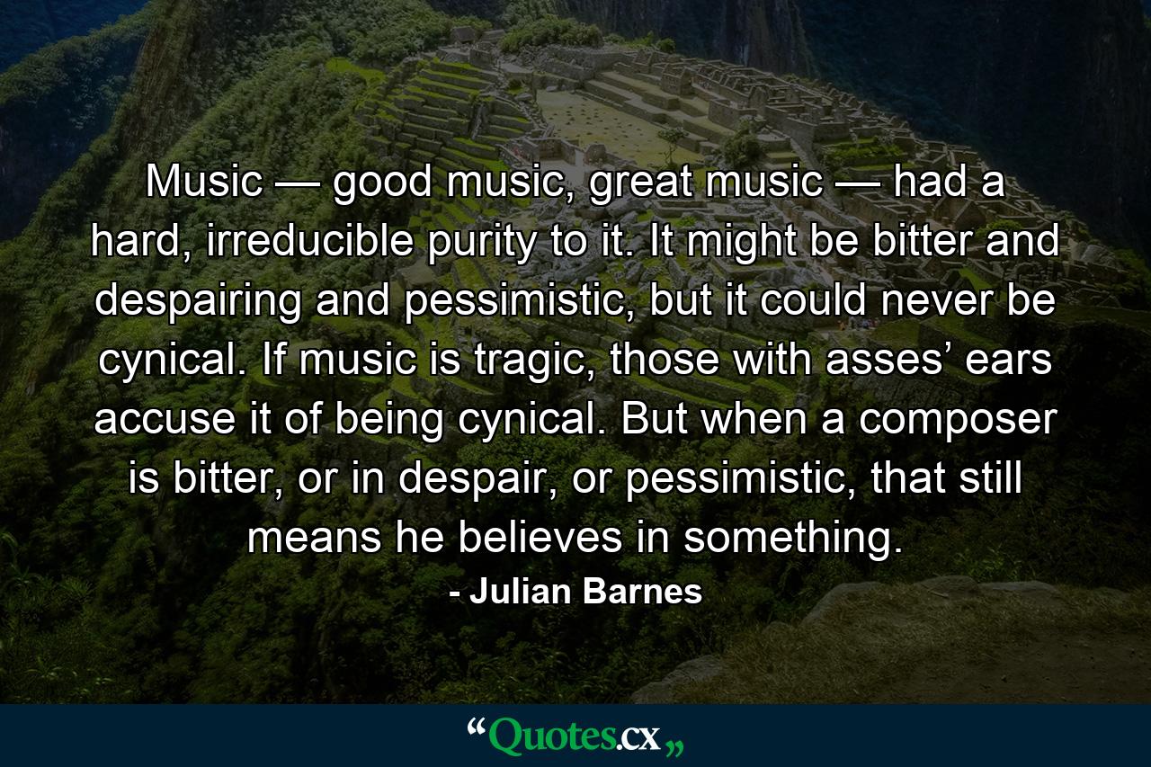 Music — good music, great music — had a hard, irreducible purity to it. It might be bitter and despairing and pessimistic, but it could never be cynical. If music is tragic, those with asses’ ears accuse it of being cynical. But when a composer is bitter, or in despair, or pessimistic, that still means he believes in something. - Quote by Julian Barnes