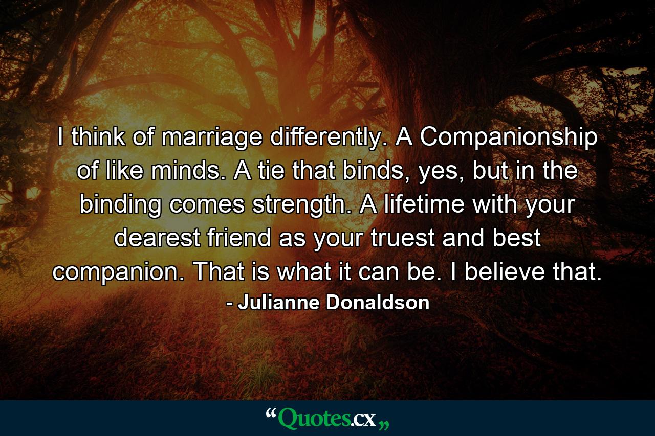 I think of marriage differently. A Companionship of like minds. A tie that binds, yes, but in the binding comes strength. A lifetime with your dearest friend as your truest and best companion. That is what it can be. I believe that. - Quote by Julianne Donaldson