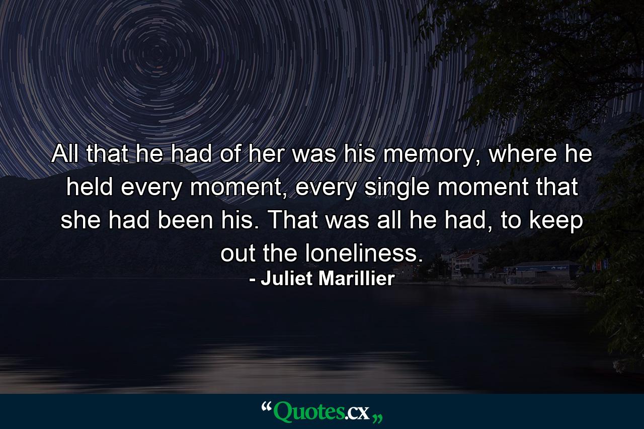 All that he had of her was his memory, where he held every moment, every single moment that she had been his. That was all he had, to keep out the loneliness. - Quote by Juliet Marillier