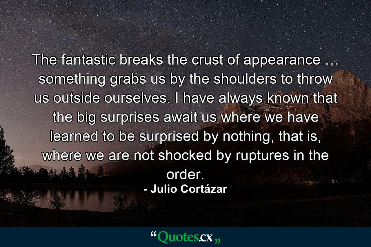 The fantastic breaks the crust of appearance … something grabs us by the shoulders to throw us outside ourselves. I have always known that the big surprises await us where we have learned to be surprised by nothing, that is, where we are not shocked by ruptures in the order. - Quote by Julio Cortázar