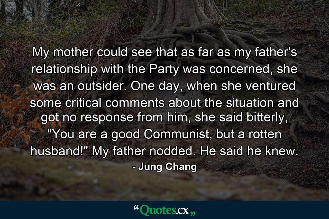 My mother could see that as far as my father's relationship with the Party was concerned, she was an outsider. One day, when she ventured some critical comments about the situation and got no response from him, she said bitterly, 