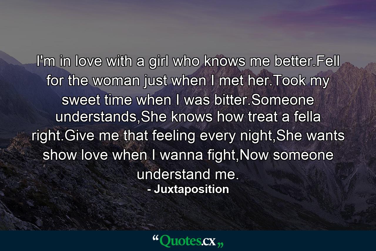 I'm in love with a girl who knows me better.Fell for the woman just when I met her.Took my sweet time when I was bitter.Someone understands,She knows how treat a fella right.Give me that feeling every night,She wants show love when I wanna fight,Now someone understand me. - Quote by Juxtaposition