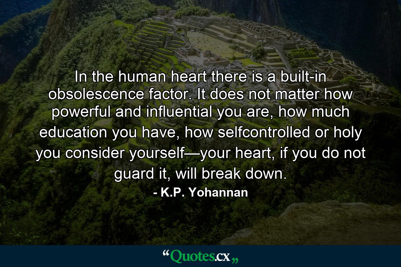 In the human heart there is a built-in obsolescence factor. It does not matter how powerful and influential you are, how much education you have, how selfcontrolled or holy you consider yourself—your heart, if you do not guard it, will break down. - Quote by K.P. Yohannan