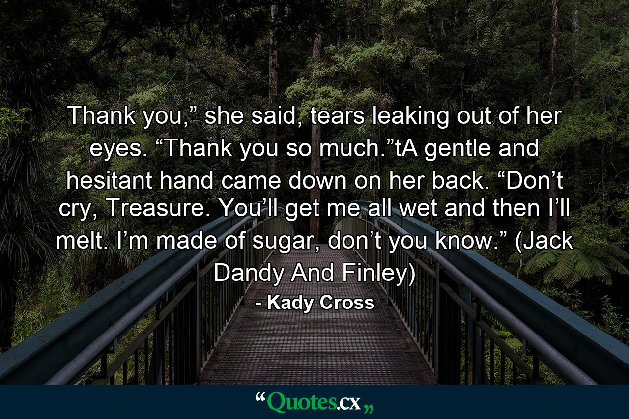 Thank you,” she said, tears leaking out of her eyes. “Thank you so much.”tA gentle and hesitant hand came down on her back. “Don’t cry, Treasure. You’ll get me all wet and then I’ll melt. I’m made of sugar, don’t you know.” (Jack Dandy And Finley) - Quote by Kady Cross