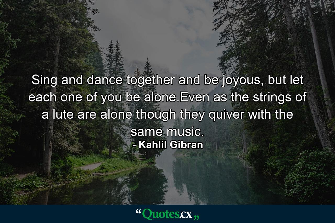 Sing and dance together and be joyous, but let each one of you be alone.Even as the strings of a lute are alone though they quiver with the same music. - Quote by Kahlil Gibran